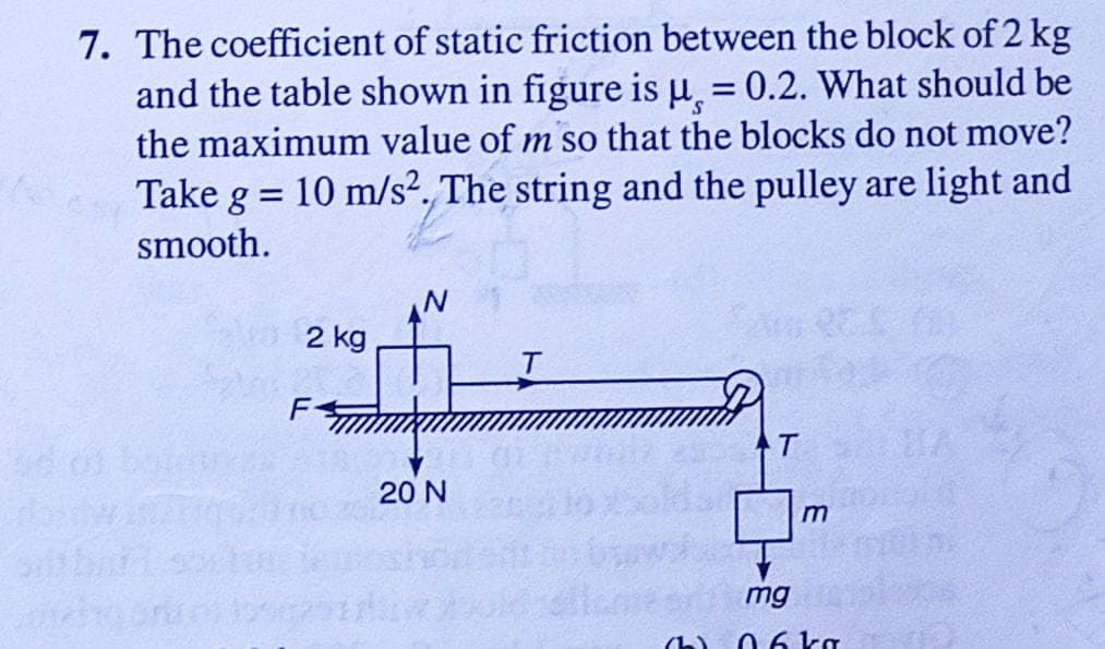 7. The coefficient of static friction between the block of 2 kg
and the table shown in figure is μ¸, = 0.2. What should be
the maximum value of m so that the blocks do not move?
10 m/s2. The string and the pulley are light and
=
Take g
smooth.
2 kg
T
T
F-
20 N
m
mg
06 kg