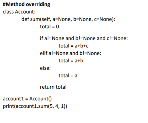 #Method overriding
class Account:
def sum(self, a=None, b=None, c=None):
total = 0
if a!=None and b!=None and c!=None:
total = a+b+c
elif a!=None and b!=None:
total = a+b
else:
total = a
return total
account1 = Account()
print(account1.sum(5, 4, 1))
