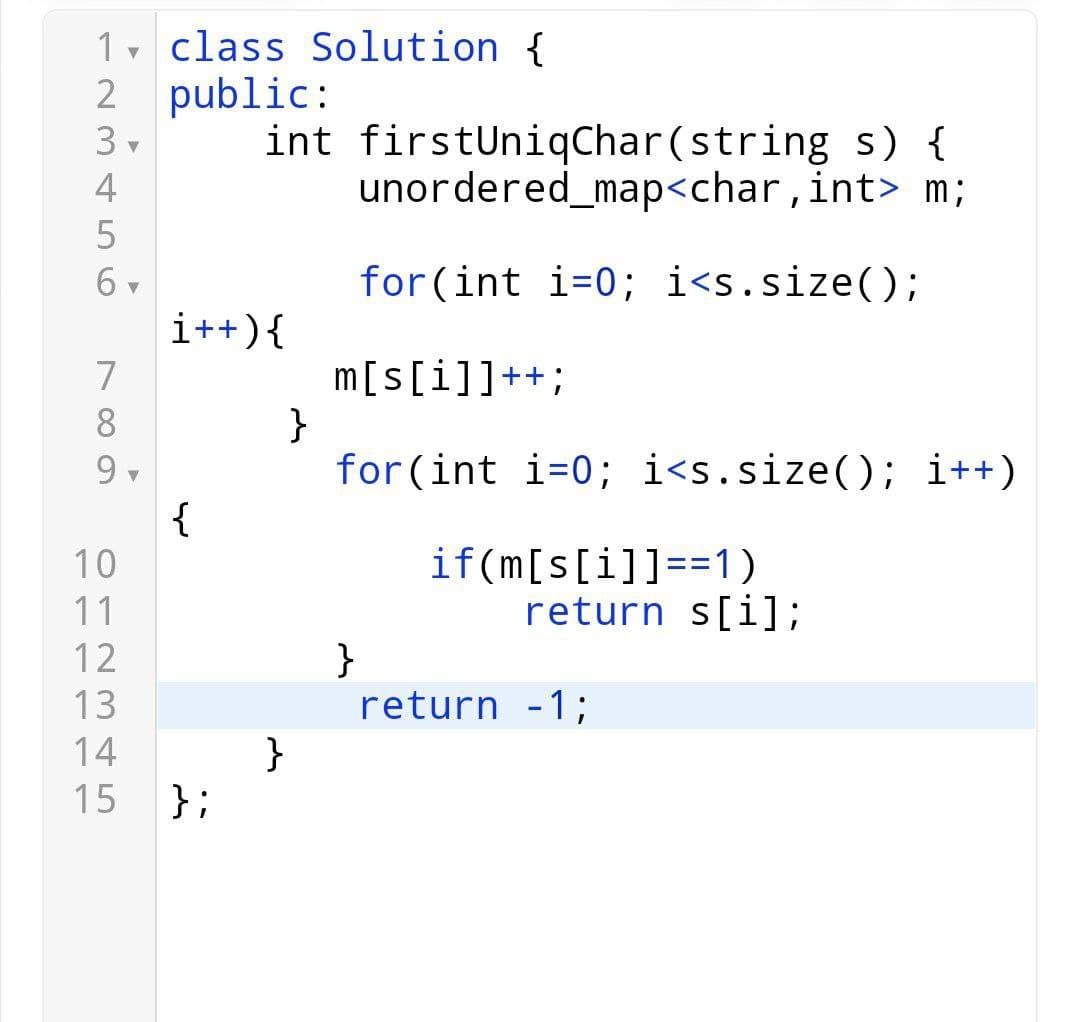 1 class Solution {
▼
2 public:
int
3▾
4
0
6▾
682
7
9.
345
i++) {
{
10
11
12
13
14
15 };
firstUniqChar(string s) {
unordered_map<char,
int> m;
for(int i=0; i<s.size();
m[s[i]]++;
}
for (int i=0; i<s.size(); i++)
}
}
if(m[s[i]]==1)
return s[i];
return -1;