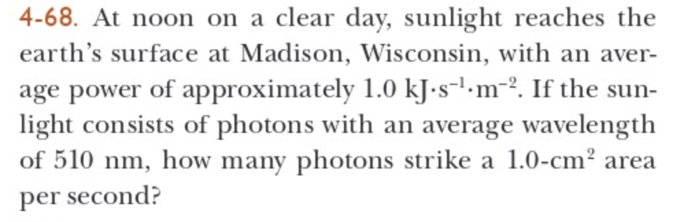 4-68. At noon on a clear day, sunlight reaches the
earth's surface at Madison, Wisconsin, with an aver-
age power of approximately 1.0 kJ.sm2. If the sun-
light consists of photons with an average wavelength
of 510 nm, how many photons strike a 1.0-cm² area
per second?