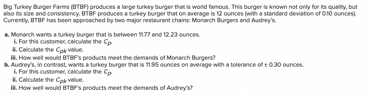 Big Turkey Burger Farms (BTBF) produces a large turkey burger that is world famous. This burger is known not only for its quality, but
also its size and consistency. BTBF produces a turkey burger that on average is 12 ounces (with a standard deviation of 0.10 ounces).
Currently, BTBF has been approached by two major restaurant chains: Monarch Burgers and Audrey's.
a. Monarch wants a turkey burger that is between 11.77 and 12.23 ounces.
i. For this customer, calculate the Cp.
ii. Calculate the Cpk value.
iii. How well would BTBF's products meet the demands of Monarch Burgers?
b. Audrey's, in contrast, wants a turkey burger that is 11.95 ounces on average with a tolerance of ± 0.30 ounces.
i. For this customer, calculate the Cp.
ii. Calculate the Cpk value.
iii. How well would BTBF's products meet the demands of Audrey's?