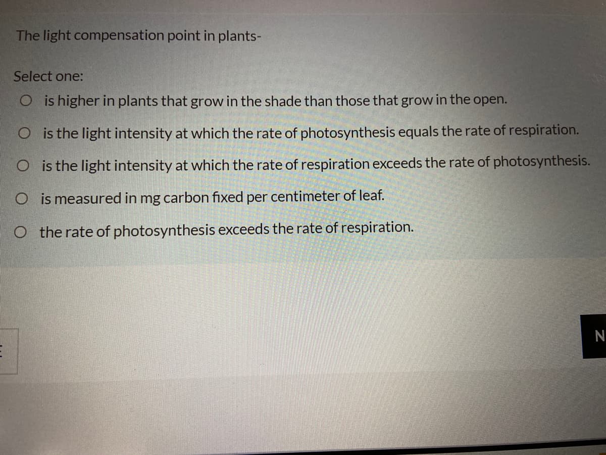 The light compensation point in plants-
Select one:
O is higher in plants that grow in the shade than those that grow in the open.
O is the light intensity at which the rate of photosynthesis equals the rate of respiration.
O is the light intensity at which the rate of respiration exceeds the rate of photosynthesis.
O is measured in mg carbon fixed per centimeter of leaf.
O the rate of photosynthesis exceeds the rate of respiration.
N
