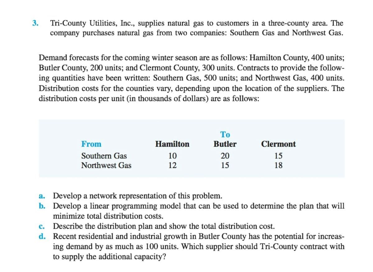 3.
Tri-County Utilities, Inc., supplies natural gas to customers in a three-county area. The
company purchases natural gas from two companies: Southern Gas and Northwest Gas.
Demand forecasts for the coming winter season are as follows: Hamilton County, 400 units;
Butler County, 200 units; and Clermont County, 300 units. Contracts to provide the follow-
ing quantities have been written: Southern Gas, 500 units; and Northwest Gas, 400 units.
Distribution costs for the counties vary, depending upon the location of the suppliers. The
distribution costs per unit (in thousands of dollars) are as follows:
То
From
Hamilton
Butler
Clermont
Southern Gas
10
20
15
Northwest Gas
12
15
18
a. Develop a network representation of this problem.
b. Develop a linear programming model that can be used to determine the plan that will
minimize total distribution costs.
c. Describe the distribution plan and show the total distribution cost.
d. Recent residential and industrial growth in Butler County has the potential for increas-
ing demand by as much as 100 units. Which supplier should Tri-County contract with
to supply the additional capacity?
