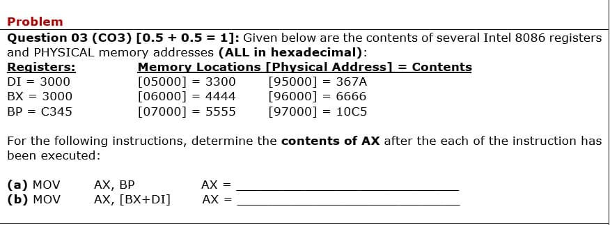 Problem
Question 03 (CO3) [0.5 + 0.5 = 1]: Given below are the contents of several Intel 8086 registers
and PHYSICAL memory addresses (ALL in hexadecimal):
Registers:
Memory Locations [Physical Address] = Contents
[05000] = 3300
[06000] = 4444
[07000] = 5555
[95000] = 367A
[96000] = 6666
[97000] = 10C5
DI = 3000
%3D
BX = 3000
%3D
ВР 3 С345
For the following instructions, determine the contents of AX after the each of the instruction has
been executed:
(а) MOV
(b) MOV
АХ, ВР
АХ, [ВХ+DI]
AX =
AX
