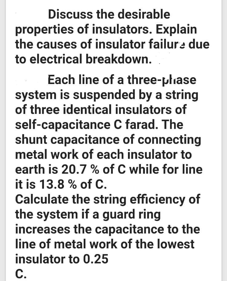 Discuss the desirable
properties of insulators. Explain
the causes of insulator failure due
to electrical breakdown.
Each line of a three-phase
system is suspended by a string
of three identical insulators of
self-capacitance C farad. The
shunt capacitance of connecting
metal work of each insulator to
earth is 20.7 % of C while for line
it is 13.8 % of C.
Calculate the string efficiency of
the system if a guard ring
increases the capacitance to the
line of metal work of the lowest
insulator to 0.25
C.
