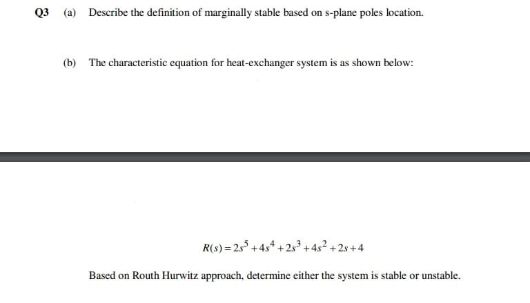 Q3 (a) Describe the definition of marginally stable based on s-plane poles location.
(b) The characteristic equation for heat-exchanger system is as shown below:
R(s) = 2s5 + 4s4 + 2s3 + 45² + 2s +4
Based on Routh Hurwitz approach, determine either the system is stable or unstable.
