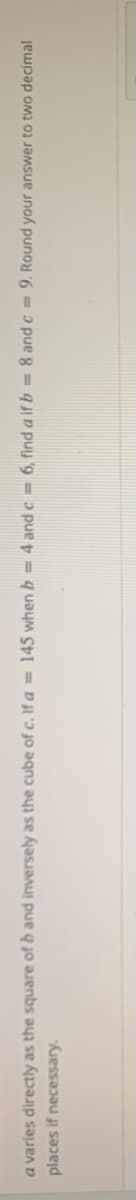 a varies directly as the square of b and inversely as the cube of c. If a = 145 when b = 4 and c = 6, find a if b = 8 and c = 9. Round your answer to two decimal
places if necessary.
