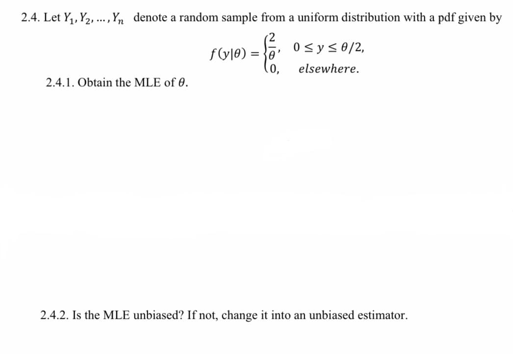 2.4. Let Y,, Y2, .., Yn denote a random sample from a uniform distribution with a pdf given by
f(y|e) = }0
0 <ys0/2,
elsewhere.
2.4.1. Obtain the MLE of 0.
2.4.2. Is the MLE unbiased? If not, change it into an unbiased estimator.
