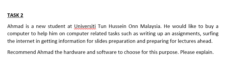 TASK 2
Ahmad is a new student at Universiti Tun Hussein Onn Malaysia. He would like to buy a
computer to help him on computer related tasks such as writing up an assignments, surfing
the internet in getting information for slides preparation and preparing for lectures ahead.
Recommend Ahmad the hardware and software to choose for this purpose. Please explain.
