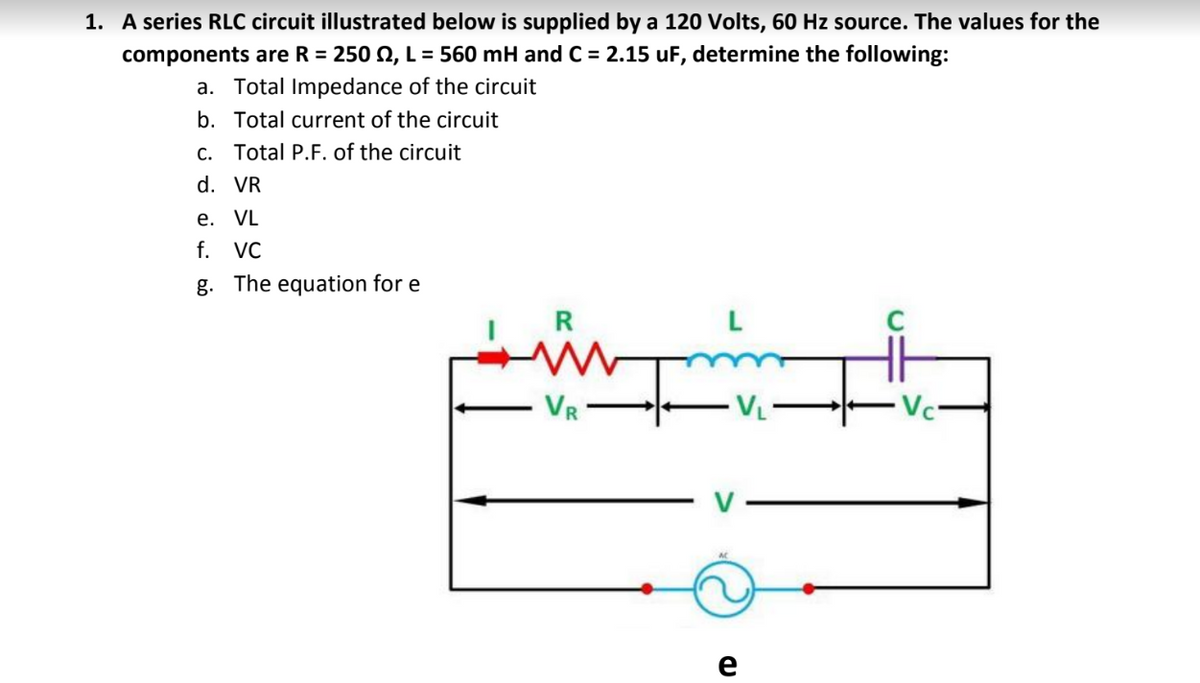 1. A series RLC circuit illustrated below is supplied by a 120 Volts, 60 Hz source. The values for the
components are R = 250 N, L = 560 mH and C = 2.15 uF, determine the following:
a. Total Impedance of the circuit
b. Total current of the circuit
C. Total P.F. of the circuit
d. VR
e. VL
f.
VC
g. The equation for e
R
VR
e
