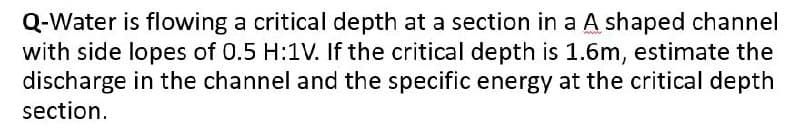 Q-Water is flowing a critical depth at a section in a A shaped channel
with side lopes of 0.5 H:1V. If the critical depth is 1.6m, estimate the
discharge in the channel and the specific energy at the critical depth
section.