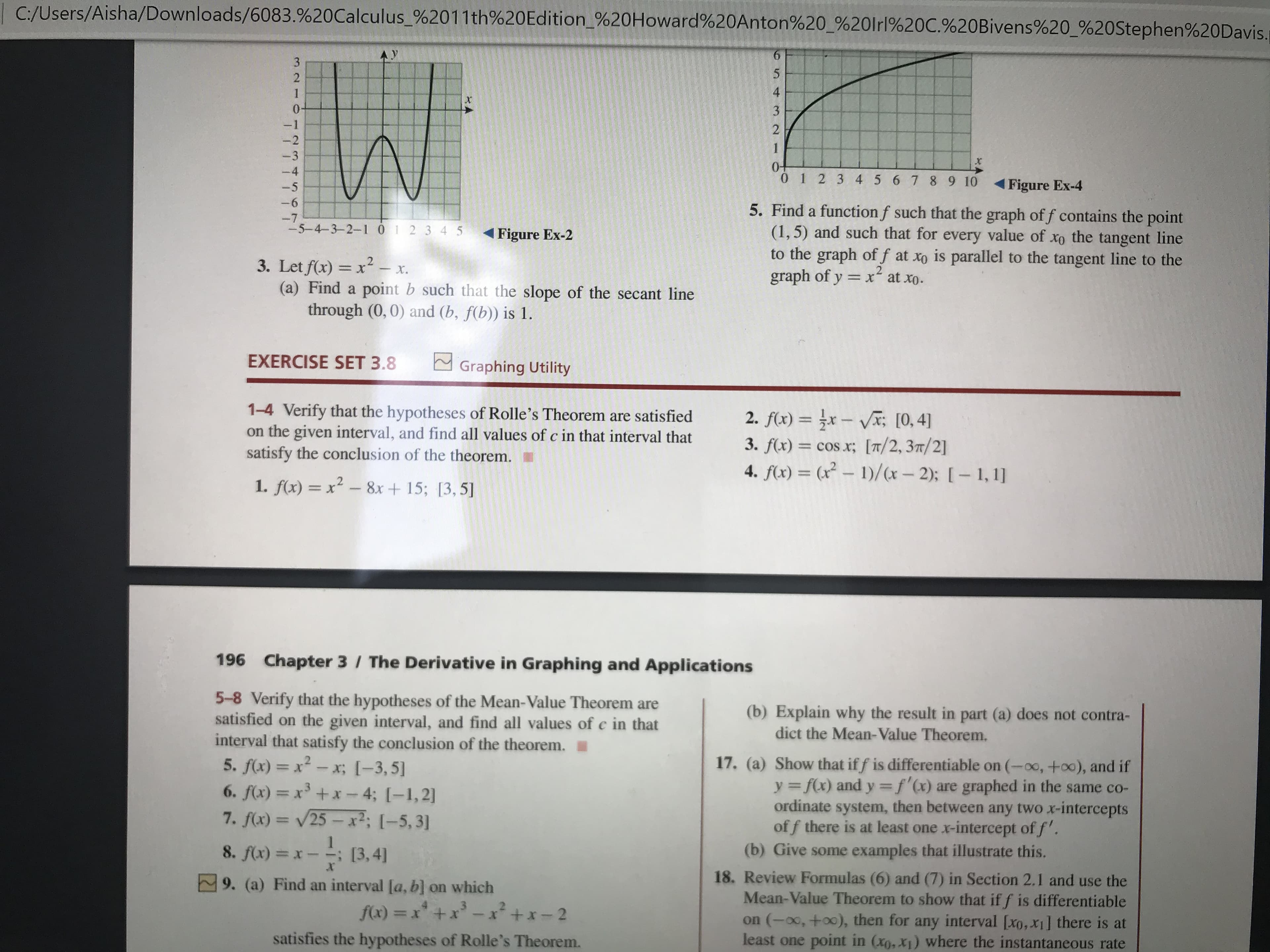 | C:/Users/Aisha/Downloads/6083.%20Calculus_%2011th%20Edition_%20Howard%20Anton%20 %20lrl%20C.%20Bivens%20_%20Stephen%20Davis.
-1
-2
1
-3
-4
0 1 2 3 4 5678 9 10
-5
Figure Ex-4
-6
5. Find a function f such that the graph of f contains the point
(1,5) and such that for every value of
to the graph of f at xo is parallel to the tangent line to the
graph of y = x at xo.
-7
-5-4-3-2-1 01 2 3 4 5
1Figure Ex-2
the tangent line
3. Let f(x) = x2 x.
(a) Find a point b such that the slope of the secant line
through (0,0) and (b, f(b)) is 1.
%3D
EXERCISE SET 3.8
Graphing Utility
1-4 Verify that the hypotheses of Rolle's Theorem are satisfied
on the given interval, and find all values of c in that interval that
satisfy the conclusion of the theorem.
2. f(x) = }x – Vx; [0, 4]
3. f(x) = cos x; [T/2,37/2]
4. f(x) = (x² – 1)/(x- 2): [- 1, 1]
%3D
%3D
1. f(x) = x² - 8x + 15; [3,5]
196 Chapter 3 / The Derivative in Graphing and Applications
5-8 Verify that the hypotheses of the Mean-Value Theorem are
satisfied on the given interval, and find all values of c in that
interval that satisfy the conclusion of the theorem.
(b) Explain why the result in part (a) does not contra-
dict the Mean-Value Theorem.
17. (a) Show that if f is differentiable on (-00,+o0), and if
y = f(x) and y =f'(x) are graphed in the same co-
ordinate system, then between any two x-intercepts
of f there is at least one x-intercept of f'.
(b) Give some examples that illustrate this.
5. f(x) = x² - x; [-3, 5]
%3D
=x' +x-4; [-1,2]
7. f(x) = 25- x²; [-5,3]
%3D
8. f(x) = x-; [3,4]
18. Review Formulas (6) and (7) in Section 2.1 and use the
Mean-Value Theorem to show that if f is differentiable
on (-00, +o0), then for any interval [xo,x] there is at
least one point in (xo, x1) where the instantaneous rate
9. (a) Find an interval [a, b] on which
f(x) = x* +x - x² +x- 2
%3D
satisfies the hypotheses of Rolle's Theorem.
3210
