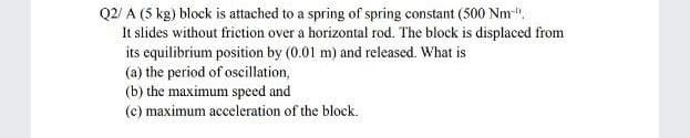 Q2/ A (5 kg) block is attached to a spring of spring constant (500 Nm-".
It slides without friction over a horizontal rod. The block is displaced from
its equilibrium position by (0.01 m) and released. What is
(a) the period of oscillation,
(b) the maximum speed and
(c) maximum acceleration of the block.
