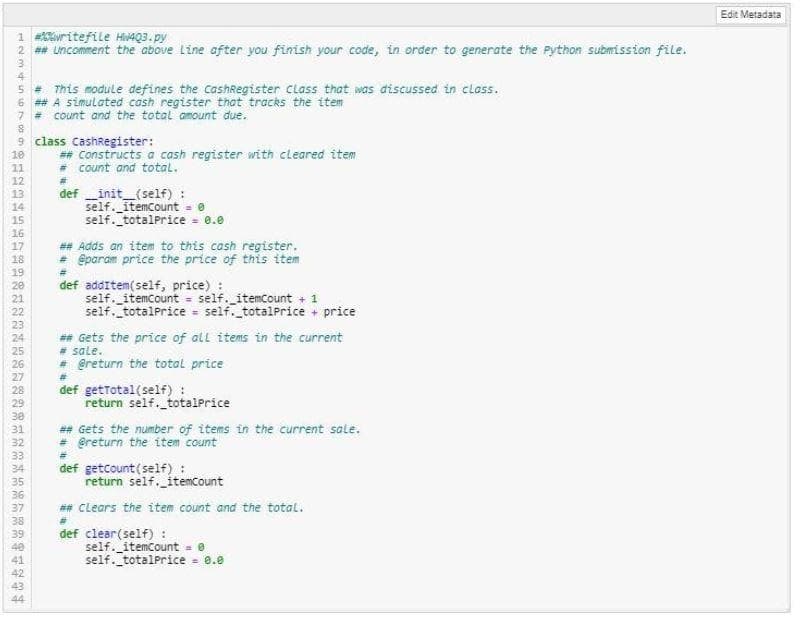 Edit Metadata
1 writefile Hi4Q3. py
2 ## uncomment the above Line after you finish your code, in order to generate the Python submission file.
4
5 = This module defines the CashRegister Class that was discussed in class.
6 ## A simulated cash register that tracks the item
7 = count and the total amount due.
9 class CashRegister:
## Constructs a cash register with cleared item
= count and total.
10
11
12
def init_(self) :
self. itemcount = 0
self. totalprice = 0.e
13
14
15
16
## Adds an item to this cash register.
= @param price the price of this item
17
18
19
20
21
%23
def additem(self, price) :
self. itemcount = self. itemcount + 1
self. totalPrice - self._totalPrice + price
22
%3D
23
## Gets the price of all items in the current
# sale.
* @return the total price
24
25
26
27
def getTotal(self) :
return self._totalPrice
28
29
30
## Gets the number of items in the current sale.
+ @return the item count
def getcount (self) :
return self. itemcount
31
32
33
34
35
36
37
*# Clears the item count and the total.
38
def clear(self) :
self. _itemCount = 0
self. totalPrice = 0.0
39
40
41
42
43
44
