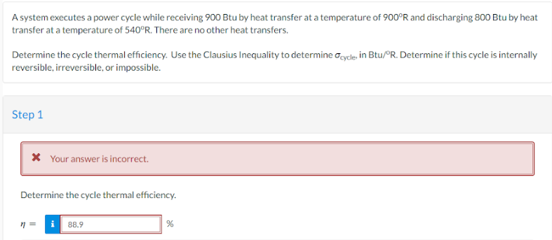 A system executes a power cycle while receiving 900 Btu by heat transfer at a temperature of 900°R and discharging 800 Btu by heat
transfer at a temperature of 540°R. There are no other heat transfers.
Determine the cycle thermal efficiency. Use the Clausius Inequality to determine cycle, in Btu/°R. Determine if this cycle is internally
reversible, irreversible, or impossible.
Step 1
* Your answer is incorrect.
Determine the cycle thermal efficiency.
11 =
i 88.9
%