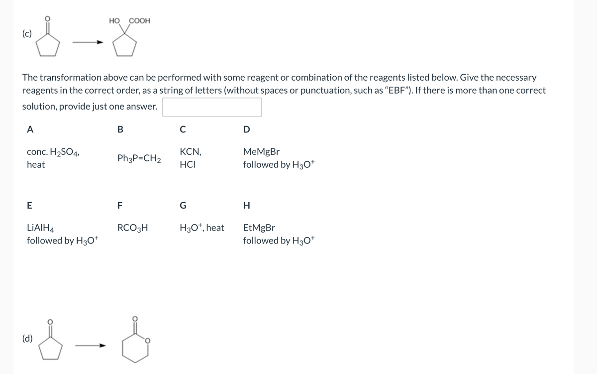"s
(c)
The transformation above can be performed with some reagent or combination of the reagents listed below. Give the necessary
reagents in the correct order, as a string of letters (without spaces or punctuation, such as "EBF"). If there is more than one correct
solution, provide just one answer.
A
conc. H₂SO4,
heat
E
LiAlH4
followed by H3O+
HO COOH
(d)
B
Ph3P=CH2
F
RCO 3H
"}-}
C
KCN,
HCI
G
H3O+, heat
D
MeMgBr
followed by H3O+
H
EtMgBr
followed by H3O+