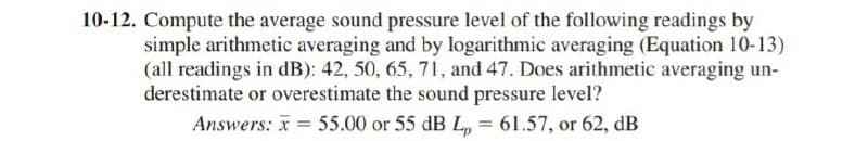 10-12. Compute the average sound pressure level of the following readings by
simple arithmetic averaging and by logarithmic averaging (Equation 10-13)
(all readings in dB): 42, 50, 65, 71, and 47. Does arithmetic averaging un-
derestimate or overestimate the sound pressure level?
Answers: x 55.00 or 55 dB L, = 61.57, or 62, dB
