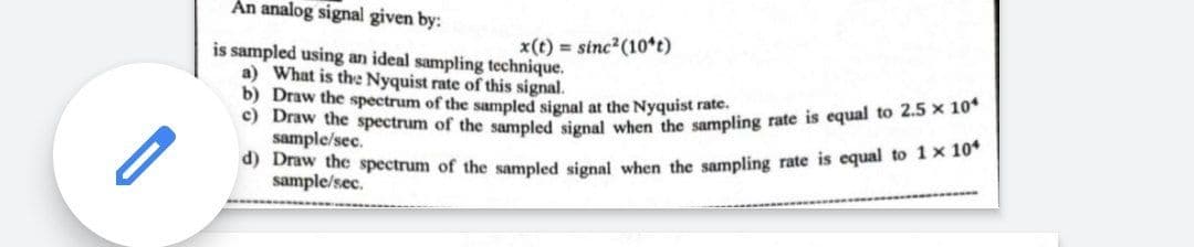 c) Draw the spectrum of the sampled signal when the sampling rate is equal to 2.5 x 10*
An analog signal given by:
x(t) = sinc?(10*t)
is sampled using an ideal sampling technique.
a) What is the Nyquist rate of this signal.
b) Draw the spectrum of the sampled signal at the Nyquist rate.
) Draw the spectrum of the sampled signal when the sampling rate is equal to 1x 10
sample/sec.
sample/sec.
