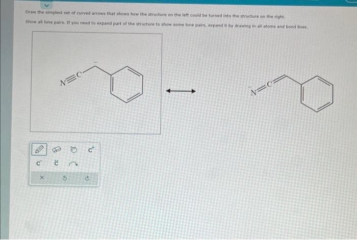 Draw the simplest set of curved arrows that shows how the structure on the left could be turned into the structure on the right.
Show all lone pairs. If you need to expand part of the structure to show some lone pairs, expand it by drawing in all atoms and bond lines.
0
4:0
c t
X
NEC-
G
D C
to
→
N=0=