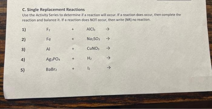 C. Single Replacement Reactions
Use the Activity Series to determine if a reaction will occur. If a reaction does occur, then complete the
reaction and balance it. If a reaction does NOT occur, then write (NR) no reaction.
F₂
AICI 3
Na₂SO3
CUNO3
1)
न त ल
2)
3)
4)
5)
Fe
Al
Ag3PO4
BaBrz
H₂
12
个个个个个