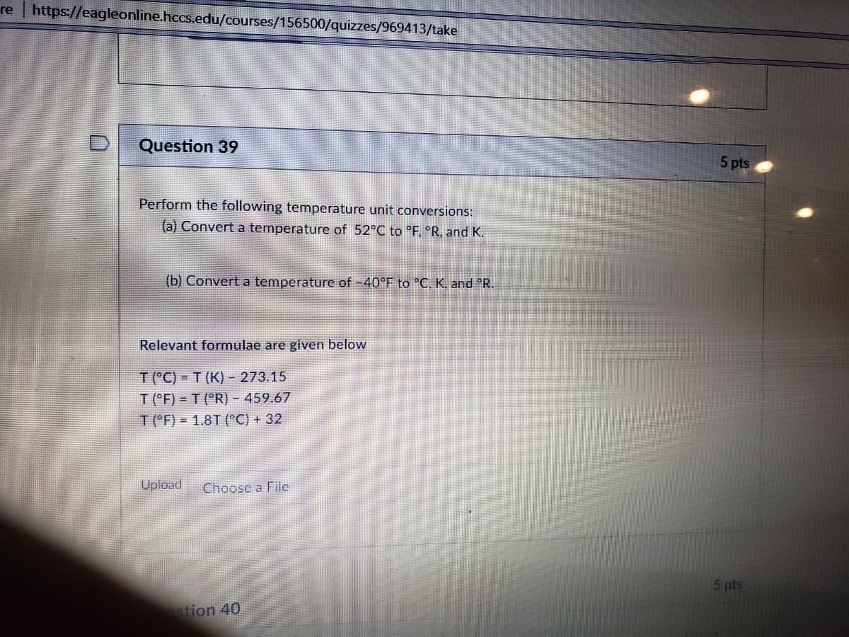 re | https://eagleonline.hccs.edu/courses/156500/quizzes/969413/take
Question 39
5 pts
Perform the following temperature unit conversions:
(a) Convert a temperature of 52°C to 'F °R, and K.
(b) Convert a temperature of -40°F to °C, K, and °R.
Relevant formulae are given below
T (°C) = T (K) - 273.15
T ('F) = T (°R) - 459.67
T(F) = 1.8T (°C) + 32
Upload
Choose a File
5 pts
tion 40
