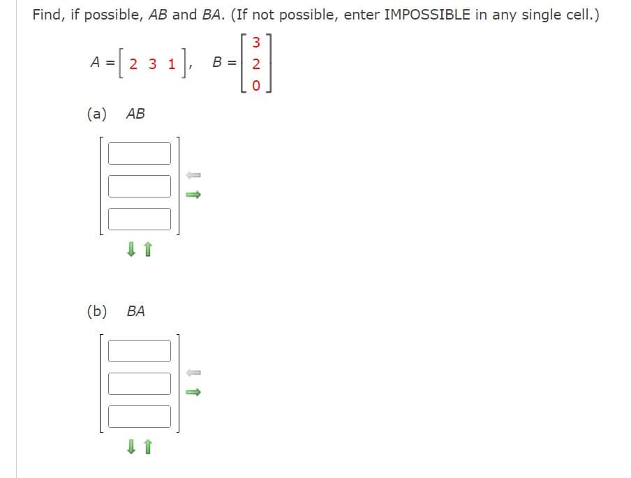 Find, if possible, AB and BA. (If not possible, enter IMPOSSIBLE in any single cell.)
3
A = [231],
2
0
(a) AB
(b) BA
J 1
B =