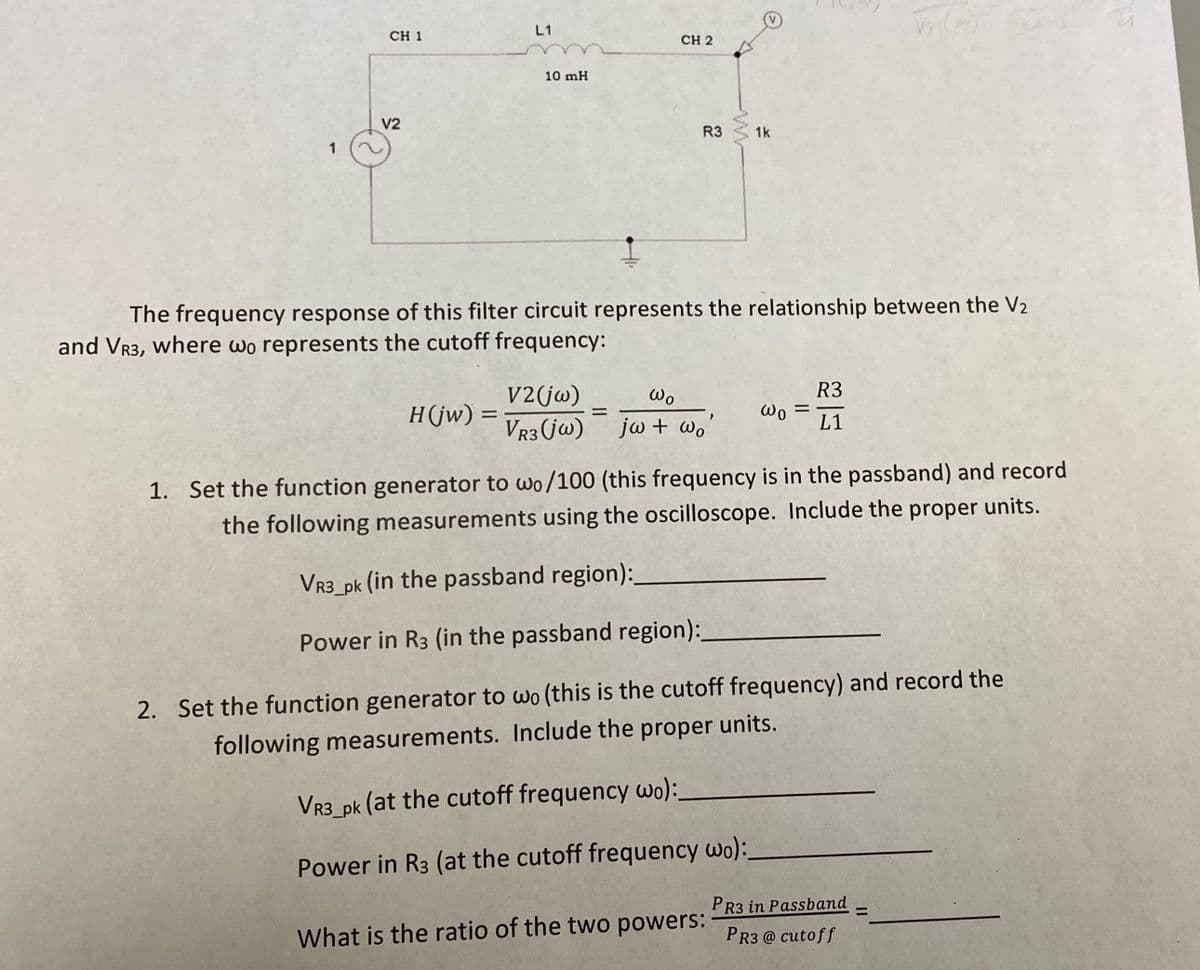 1
CH 1
V2
L1
H(jw) =
10 mH
CH 2
R3
=
Wo
V2 (jw)
VR3 (jw) jw + wo
The frequency response of this filter circuit represents the relationship between the V2
and VR3, where wo represents the cutoff frequency:
www
1k
What is the ratio of the two powers:
Wo =
R3
L1
1. Set the function generator to wo/100 (this frequency is in the passband) and record
the following measurements using the oscilloscope. Include the proper units.
VR3_pk (in the passband region):_
Power in R3 (in the passband region):
2. Set the function generator to wo (this is the cutoff frequency) and record the
following measurements. Include the proper units.
VR3_pk (at the cutoff frequency wo):.
Power in R3 (at the cutoff frequency wo):
Vis (m)
PR3 in Passband
PR3 @ cutoff
=