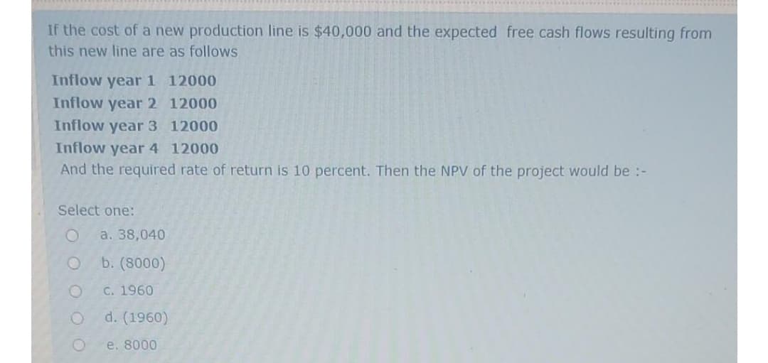 If the cost of a new production line is $40,000 and the expected free cash flows resulting from
this new line are as follows
Inflow year 1 12000
Inflow year 2 12000
Inflow year 3 12000
Inflow year 4 12000
And the required rate of return is 10 percent. Then the NPV of the project would be :-
Select one:
a. 38,040
b. (8000)
C. 1960
d. (1960)
e. 8000

