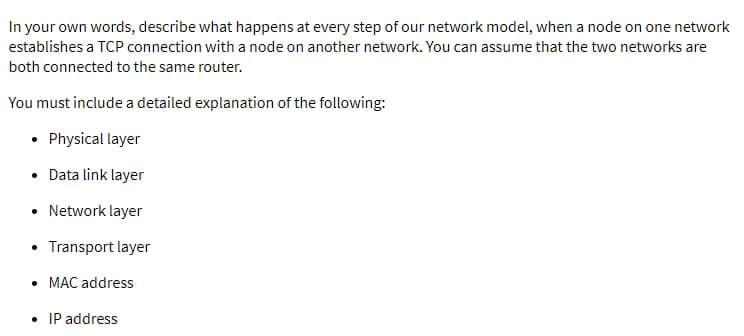 In your own words, describe what happens at every step of our network model, when a node on one network
establishes a TCP connection with a node on another network. You can assume that the two networks are
both connected to the same router.
You must include a detailed explanation of the following:
• Physical layer
• Data link layer
• Network layer
Transport layer
• MAC address
• IP address
