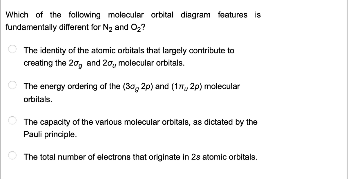 Which of the following molecular orbital diagram features is
fundamentally different for N₂ and O₂?
The identity of the atomic orbitals that largely contribute to
creating the 20 and 20 molecular orbitals.
The energy ordering of the (30g 2p) and (17 2p) molecular
orbitals.
The capacity of the various molecular orbitals, as dictated by the
Pauli principle.
The total number of electrons that originate in 2s atomic orbitals.