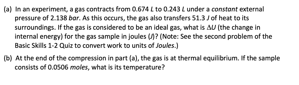 (a) In an experiment, a gas contracts from 0.674 L to 0.243 L under a constant external
pressure of 2.138 bar. As this occurs, the gas also transfers 51.3 J of heat to its
surroundings. If the gas is considered to be an ideal gas, what is AU (the change in
internal energy) for the gas sample in joules (J)? (Note: See the second problem of the
Basic Skills 1-2 Quiz to convert work to units of Joules.)
(b) At the end of the compression in part (a), the gas is at thermal equilibrium. If the sample
consists of 0.0506 moles, what is its temperature?