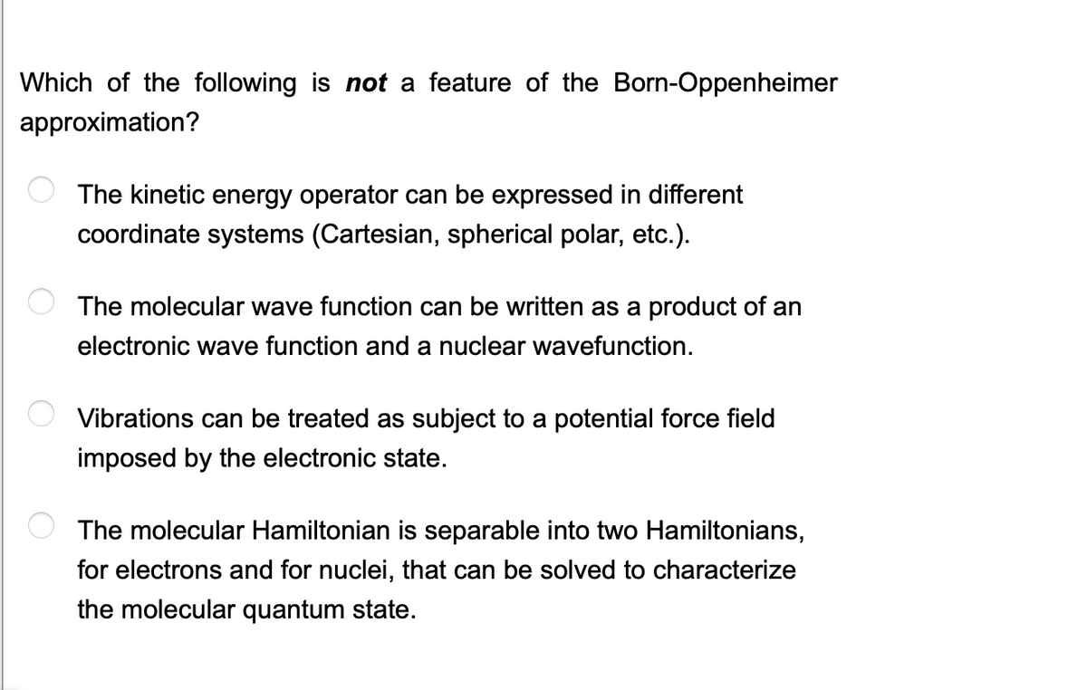 Which of the following is not a feature of the Born-Oppenheimer
approximation?
The kinetic energy operator can be expressed in different
coordinate systems (Cartesian, spherical polar, etc.).
The molecular wave function can be written as a product of an
electronic wave function and a nuclear wavefunction.
Vibrations can be treated as subject to a potential force field
imposed by the electronic state.
The molecular Hamiltonian is separable into two Hamiltonians,
for electrons and for nuclei, that can be solved to characterize
the molecular quantum state.