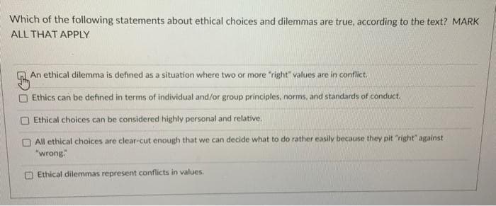 Which of the following statements about ethical choices and dilemmas are true, according to the text? MARK
ALL THAT APPLY
An ethical dilemma is defined as a situation where two or more "right" values are in conflict.
Ethics can be defined in terms of individual and/or group principles, norms, and standards of conduct.
Ethical choices can be considered highly personal and relative.
All ethical choices are clear-cut enough that we can decide what to do rather easily because they pit "right" against
"wrong."
Ethical dilemmas represent conflicts in values.