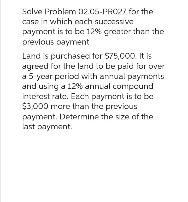 Solve Problem 02.05-PR027 for the
case in which each successive
payment is to be 12% greater than the
previous payment
Land is purchased for $75,000. It is
agreed for the land to be paid for over
a 5-year period with annual payments
and using a 12% annual compound
interest rate. Each payment is to be
$3,000 more than the previous
payment. Determine the size of the
last payment.