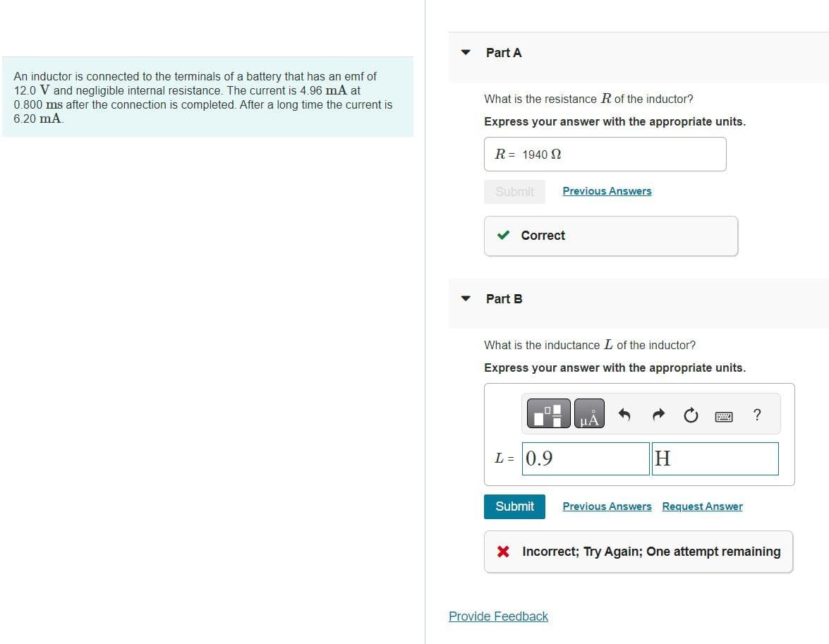 An inductor is connected to the terminals of a battery that has an emf of
12.0 V and negligible internal resistance. The current is 4.96 mA at
0.800 ms after the connection is completed. After a long time the current is
6.20 mA.
Part A
What is the resistance R of the inductor?
Express your answer with the appropriate units.
R = 1940 2
Submit
Correct
Part B
What is the inductance L of the inductor?
Express your answer with the appropriate units.
L = 0.9
Previous Answers
Submit
Provide Feedback
μA
H
Previous Answers Request Answer
?
X Incorrect; Try Again; One attempt remaining