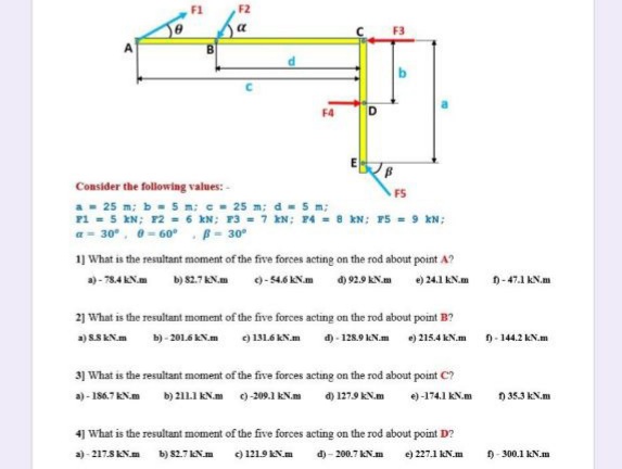 F4
Consider the following values: -
FS
a- 25 m; b- 5 m: e- 25 m; d = 5 m;
F1 = 5 EN; 12 = 6 kN; F3 = 7 kN; 4 = 8 kN; P5 = 9 kN;
a= 30°, 0- 60° - 30°
1] What is the resultant moment of the five forces acting on the rod about point A?
)- 784 KN.m
b) 82.7 KN.m
9-546 KN.m d) 92.9 KN.m
e) 24.1 KN.m
0-47.1 KN.m
21 What is the resultant moment of the five forces acting on the rod about point B?
b) - 201.6 KN.m
d) - 128.9 KN.m ) 215.4 KN.m
D- 144.2 kN.m
a) SSKN.m
) 131.6 KN.m
31 What is the resultant moment of the five forces acting on the rod about point C?
a) - 186.7 KN.m b) 21I KN.m 0)-209.1 KN.m
d) 127.9 KN.m
e)-174.1 KN.m
) 35.3 kN.m
4] What is the resultant moment of the five forces acting on the rod about point D?
d) - 200.7 AN.m ) 27.1 AN.m
9- 300.1 kN.m
a)- 217SKN.m b) s2.7AN.m ) 1219AN.m
