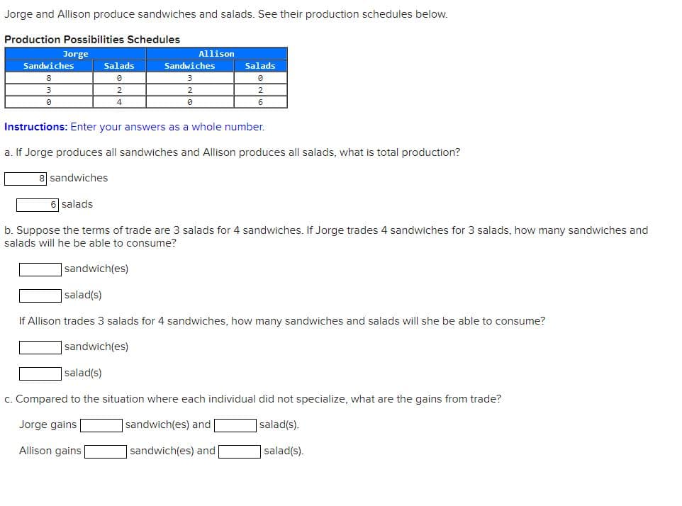 Jorge and Allison produce sandwiches and salads. See their production schedules below.
Production Possibilities Schedules
Jorge
Sandwiches
8
3
0
Salads
0
2
4
Allison
Sandwiches
2
0
Salads
0
2
6
Instructions: Enter your answers as a whole number.
a. If Jorge produces all sandwiches and Allison produces all salads, what is total production?
8 sandwiches
6 salads
b. Suppose the terms of trade are 3 salads for 4 sandwiches. If Jorge trades 4 sandwiches for 3 salads, how many sandwiches and
salads will he be able to consume?
sandwich (es)
salad(s)
If Allison trades 3 salads for 4 sandwiches, how many sandwiches and salads will she be able to consume?
sandwich(es)
salad(s)
c. Compared to the situation where each individual did not specialize, what are the gains from trade?
Jorge gains
sandwich(es) and
salad(s).
Allison gains
sandwich(es) and
salad(s).