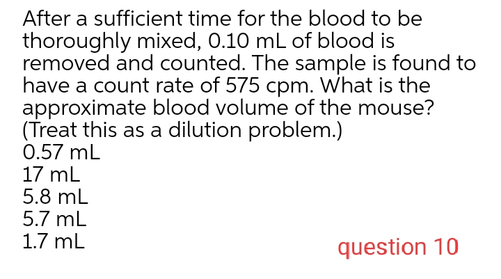 After a sufficient time for the blood to be
thoroughly mixed, 0.10 mL of blood is
removed and counted. The sample is found to
have a count rate of 575 cpm. What is the
approximate blood volume of the mouse?
(Treat this as a dilution problem.)
0.57 mL
17 mL
5.8 mL
5.7 mL
1.7 mL
question 10

