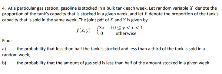 4. At a particular gas station, gasoline is stocked in a bulk tank each week. Let random variable X denote the
proportion of the tank's capacity that is stocked in a given week, and let y denote the proportion of the tank's
capacity that is sold in the same week. The joint pdf of X and Y is given by
f(x,y) = {³x
(3x
0
if 0 ≤ y <x< 1
otherwise
Find:
a) the probability that less than half the tank is stocked and less than a third of the tank is sold in a
random week;
b) the probability that the amount of gas sold is less than half of the amount stocked in a given week.