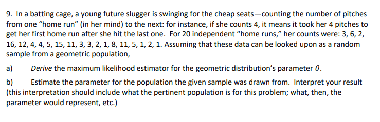 9. In a batting cage, a young future slugger is swinging for the cheap seats-counting the number of pitches
from one "home run" (in her mind) to the next: for instance, if she counts 4, it means it took her 4 pitches to
get her first home run after she hit the last one. For 20 independent "home runs," her counts were: 3, 6, 2,
16, 12, 4, 4, 5, 15, 11, 3, 3, 2, 1, 8, 11, 5, 1, 2, 1. Assuming that these data can be looked upon as a random
sample from a geometric population,
a)
Derive the maximum likelihood estimator for the geometric distribution's parameter 0.
b)
Estimate the parameter for the population the given sample was drawn from. Interpret your result
(this interpretation should include what the pertinent population is for this problem; what, then, the
parameter would represent, etc.)