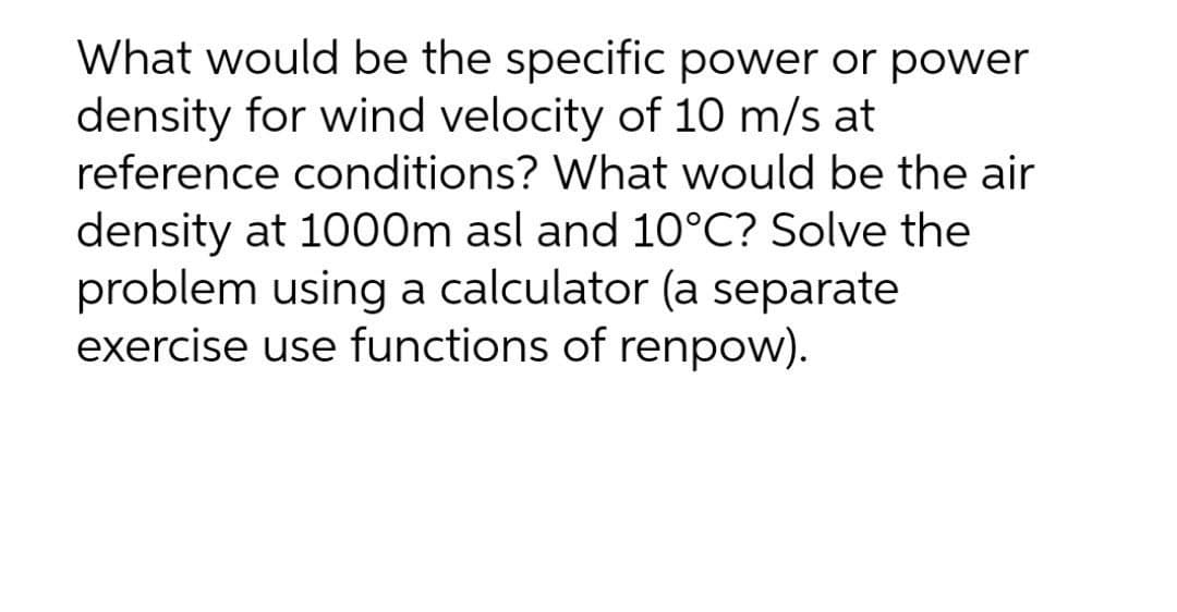 What would be the specific power or power
density for wind velocity of 10 m/s at
reference conditions? What would be the air
density at 1000m asl and 10°C? Solve the
problem using a calculator (a separate
exercise use functions of renpow).
