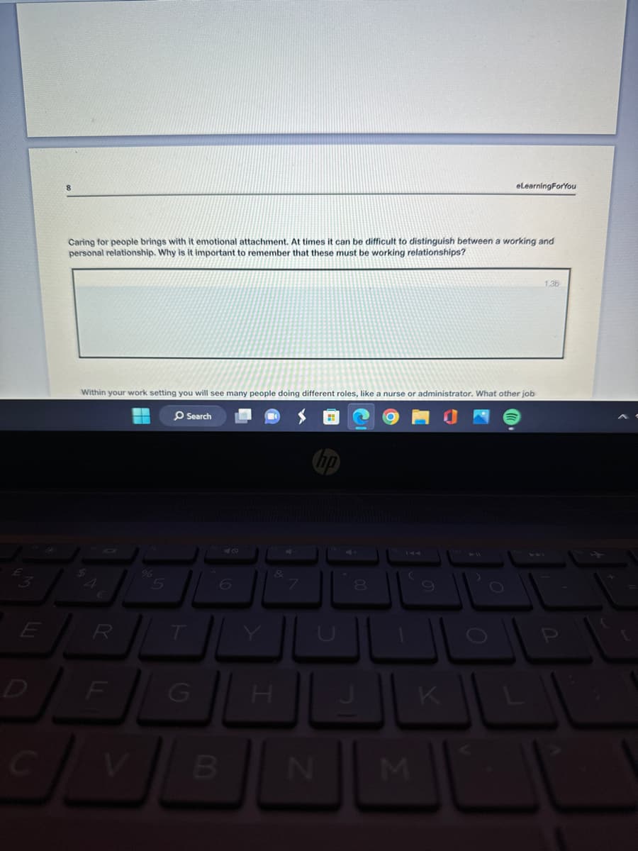 3
eLearningForYou
Caring for people brings with it emotional attachment. At times it can be difficult to distinguish between a working and
personal relationship. Why is it important to remember that these must be working relationships?
Within your work setting you will see many people doing different roles, like a nurse or administrator. What other job
O Search
$
4
€
% 5
6
&
7
144
8
O
E
D
D
R
F
T
G
H
P
C
V
B
N
M
K
711
1.3b
P