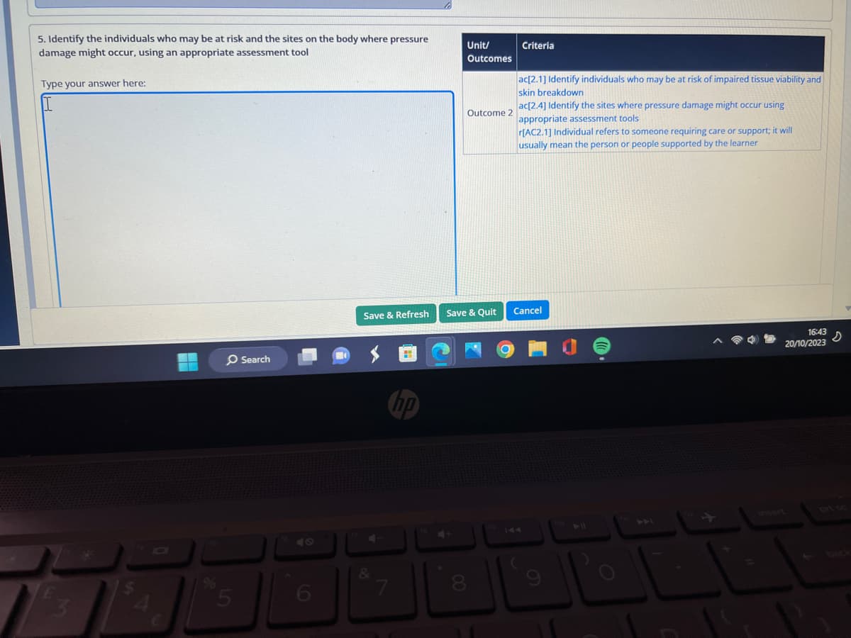 5. Identify the individuals who may be at risk and the sites on the body where pressure
damage might occur, using an appropriate assessment tool
Type your answer here:
I
E
E
O Search
5
6
Save & Refresh
&
7
hp
Unit/
Outcomes
Outcome 2
Save & Quit
8
Criteria
ac[2.1] Identify individuals who may be at risk of impaired tissue viability and
skin breakdown
ac[2.4] Identify the sites where pressure damage might occur using
appropriate assessment tools
r[AC2.1] Individual refers to someone requiring care or support; it will
usually mean the person or people supported by the learner
Cancel
16:43
20/10/2023
s