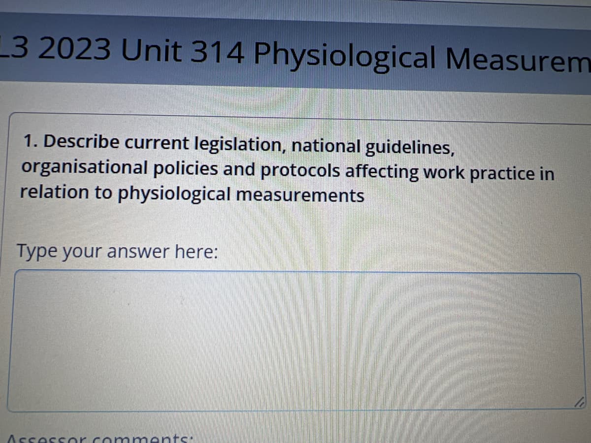 13 2023 Unit 314 Physiological Measurem
1. Describe current legislation, national guidelines,
organisational policies and protocols affecting work practice in
relation to physiological measurements
Type your answer here:
Assessor comments: