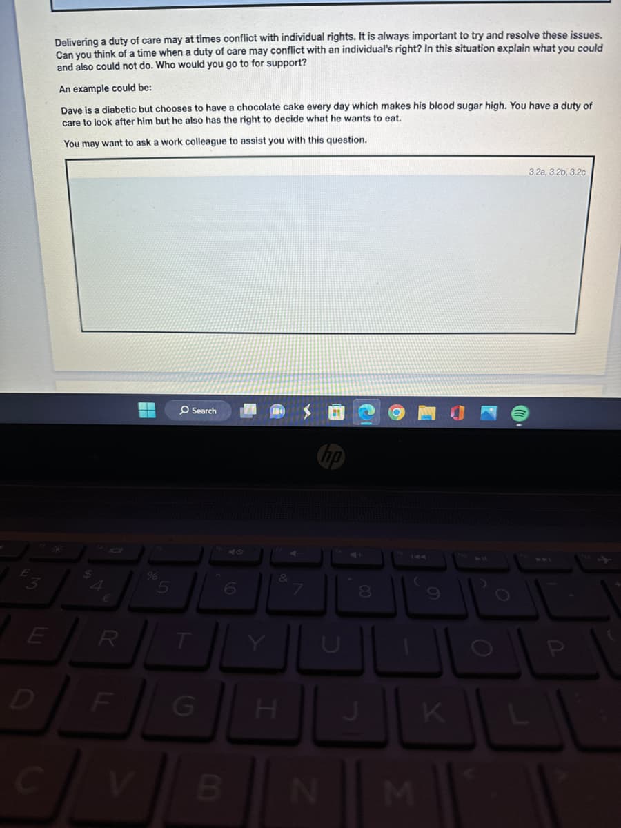 Delivering a duty of care may at times conflict with individual rights. It is always important to try and resolve these issues.
Can you think of a time when a duty of care may conflict with an individual's right? In this situation explain what you could
and also could not do. Who would you go to for support?
An example could be:
Dave is a diabetic but chooses to have a chocolate cake every day which makes his blood sugar high. You have a duty of
care to look after him but he also has the right to decide what he wants to eat.
You may want to ask a work colleague to assist you with this question.
$
4
€
%
O Search
47
&
5
6
4+
14
7
8
9
E
R
U
O
D
F
G
H
J
-
K
L
V
B
N
M
3.2a, 3.2b, 3.2c
P