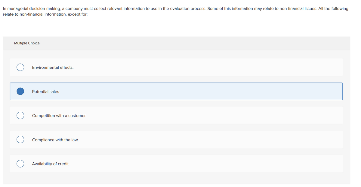 In managerial decision-making, a company must collect relevant information to use in the evaluation process. Some of this information may relate to non-financial issues. All the following
relate to non-financial information, except for:
Multiple Choice
Environmental effects.
Potential sales.
Competition with a customer.
Compliance with the law.
Availability of credit.