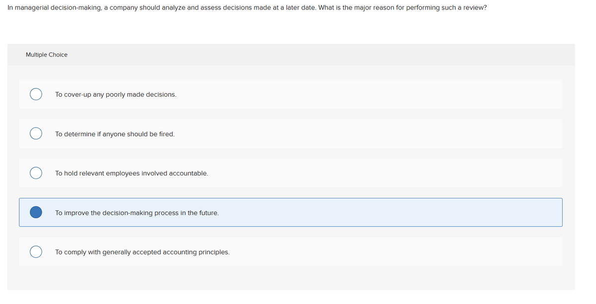 In managerial decision-making, a company should analyze and assess decisions made at a later date. What is the major reason for performing such a review?
Multiple Choice
To cover-up any poorly made decisions.
To determine if anyone should be fired.
To hold relevant employees involved accountable.
To improve the decision-making process in the future.
To comply with generally accepted accounting principles.