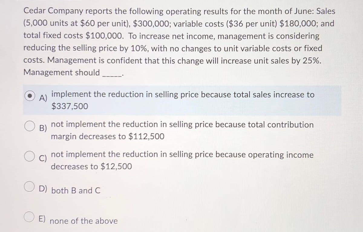 Cedar Company reports the following operating results for the month of June: Sales
(5,000 units at $60 per unit), $300,000; variable costs ($36 per unit) $180,000; and
total fixed costs $100,000. To increase net income, management is considering
reducing the selling price by 10%, with no changes to unit variable costs or fixed
costs. Management is confident that this change will increase unit sales by 25%.
Management should
A)
implement the reduction in selling price because total sales increase to
$337,500
B)
not implement the reduction in selling price because total contribution
margin decreases to $112,500
C)
not implement the reduction in selling price because operating income
decreases to $12,500
OD) both B and C
E) none of the above