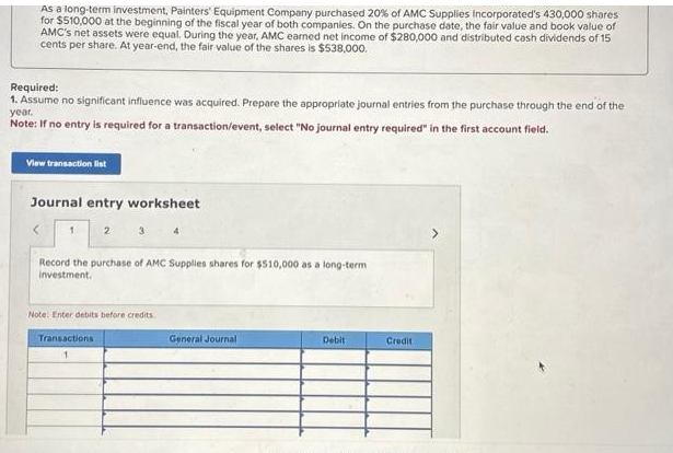 As a long-term investment, Painters' Equipment Company purchased 20% of AMC Supplies Incorporated's 430,000 shares
for $510,000 at the beginning of the fiscal year of both companies. On the purchase date, the fair value and book value of
AMC's net assets were equal. During the year, AMC earned net income of $280,000 and distributed cash dividends of 15
cents per share. At year-end, the fair value of the shares is $538,000.
Required:
1. Assume no significant influence was acquired. Prepare the appropriate journal entries from the purchase through the end of the
year.
Note: If no entry is required for a transaction/event, select "No journal entry required" in the first account field.
View transaction list
Journal entry worksheet
1 2 3 4
Record the purchase of AMC Supplies shares for $510,000 as a long-term
investment.
Note: Enter debits before credits.
Transactions
General Journal
Debit
Credit