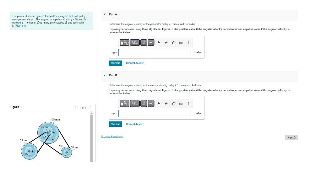 The power of a bus engine is transmitted using the belt-and-pulley
arrangement shown. The engine turns pulley A at w = 90 rad/s
clockwise. The hub at D is rigidly connected to B and turns with
it (Eigure 1)
Figure
75 mm
DA
A
100 mm
B
50 mm
1 of 1 >
▾ Part A
Determine the angular velocity of the generator pulley B, measured clockwise.
Express your answer using three significant figures. Enter positive value if the angular velocity is clockwise and negative value if the angular velocity is
counterclockwise.
197| ΑΣΦΑ
Wh
Submit
▾ Part B
we=
Submit
"
Request Answer
Provide Feedback
Determine the angular velocity of the air-conditioning pulley C, measured clockwise.
Express your answer using three significant figures. Enter positive value if the angular velocity is clockwise and negative value if the angular velocity is
counterclockwise.
ΑΣΦ
3
Request Answer
C
→
?
O
rad/s
?
rad/s
Next >